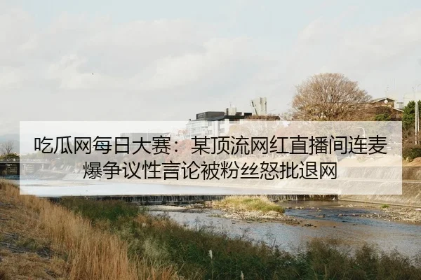 吃瓜网每日大赛：某顶流网红直播间连麦爆争议性言论被粉丝怒批退网